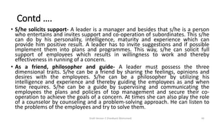 Contd ….
• S/he solicits support- A leader is a manager and besides that s/he is a person
who entertains and invites support and co-operation of subordinates. This s/he
can do by his personality, intelligence, maturity and experience which can
provide him positive result. A leader has to invite suggestions and if possible
implement them into plans and programmes. This way, s/he can solicit full
support of employees which results in willingness to work and thereby
effectiveness in running of a concern.
• As a friend, philosopher and guide- A leader must possess the three
dimensional traits. S/he can be a friend by sharing the feelings, opinions and
desires with the employees. S/he can be a philosopher by utilizing his
intelligence and experience and thereby guiding the employees as and when
time requires. S/he can be a guide by supervising and communicating the
employees the plans and policies of top management and secure their co-
operation to achieve the goals of a concern. At times she can also play the role
of a counselor by counseling and a problem-solving approach. He can listen to
the problems of the employees and try to solve them.
Draft Version 2 (Feedback Welcomed) 44
 