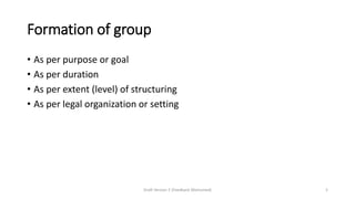 Formation of group
• As per purpose or goal
• As per duration
• As per extent (level) of structuring
• As per legal organization or setting
Draft Version 2 (Feedback Welcomed) 5
 