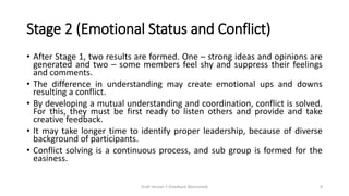 Stage 2 (Emotional Status and Conflict)
• After Stage 1, two results are formed. One – strong ideas and opinions are
generated and two – some members feel shy and suppress their feelings
and comments.
• The difference in understanding may create emotional ups and downs
resulting a conflict.
• By developing a mutual understanding and coordination, conflict is solved.
For this, they must be first ready to listen others and provide and take
creative feedback.
• It may take longer time to identify proper leadership, because of diverse
background of participants.
• Conflict solving is a continuous process, and sub group is formed for the
easiness.
Draft Version 2 (Feedback Welcomed) 8
 