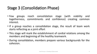 Stage 3 (Consolidation Phase)
• Few groups reach consolidation stage (with viability and
togetherness, commitments and confidence) creating common
interest.
• If a group reaches a consolidation stage, the result of team work
starts reflecting as a joint effort
• This stage will mark the establishment of cordial relations among the
members and beginning of the healthy teamwork.
• During consolidation, members prepare various backgrounds for the
cohesion.
Draft Version 2 (Feedback Welcomed) 9
 