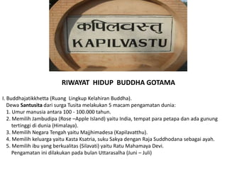 RIWAYAT HIDUP BUDDHA GOTAMA
I. Buddhajatikkhetta (Ruang Lingkup Kelahiran Buddha).
Dewa Santusita dari surga Tusita melakukan 5 macam pengamatan dunia:
1. Umur manusia antara 100 - 100.000 tahun.
2. Memilih Jambudipa (Rose –Apple Island) yaitu India, tempat para petapa dan ada gunung
tertinggi di dunia (Himalaya).
3. Memilih Negara Tengah yaitu Majjhimadesa (Kapilavatthu).
4. Memilih keluarga yaitu Kasta Ksatria, suku Sakya dengan Raja Suddhodana sebagai ayah.
5. Memilih ibu yang berkualitas (Silavati) yaitu Ratu Mahamaya Devi.
Pengamatan ini dilakukan pada bulan Uttarasalha (Juni – Juli)
 