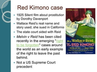 Red Kimono case
 1925 Silent film about prostitution
by Dorothy Davenport
 Wallace Reid’s real name and
story used; she sued in California
 The state court sided with Reid
 Melvin v Reid has been cited
recently in the emerging "right
to be forgotten" cases around
the world as an early example
of the right to leave the past
behind.
 Not a US Supreme Court
precedent
 