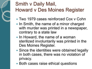 Smith v Daily Mail,
Howard v Des Moines Register
 Two 1979 cases reinforced Cox v Cohn
 In Smith, the name of a minor charged
with murder was printed in a newspaper,
contrary to a state law
 In Howard, the name of a woman
sterilized involuntarily was printed in the
Des Moines Register.
 Since the identities were obtained legally
in both cases, there was no violation of
privacy.
 Both cases raise ethical questions
 