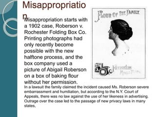Misappropriatio
nMisappropriation starts with
a 1902 case, Roberson v.
Rochester Folding Box Co.
Printing photographs had
only recently become
possible with the new
halftone process, and the
box company used a
picture of Abigail Roberson
on a box of baking flour
without her permission.
In a lawsuit the family claimed the incident caused Ms. Roberson severe
embarrassment and humiliation, but according to the N.Y. Court of
Appeals, there was no law against the use of her likeness in advertising.
Outrage over the case led to the passage of new privacy laws in many
states,
 