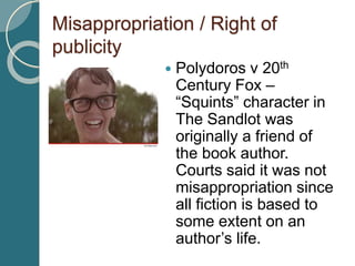 Misappropriation / Right of
publicity
 Polydoros v 20th
Century Fox –
“Squints” character in
The Sandlot was
originally a friend of
the book author.
Courts said it was not
misappropriation since
all fiction is based to
some extent on an
author’s life.
 