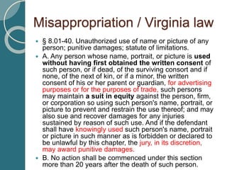 Misappropriation / Virginia law
 § 8.01-40. Unauthorized use of name or picture of any
person; punitive damages; statute of limitations.
 A. Any person whose name, portrait, or picture is used
without having first obtained the written consent of
such person, or if dead, of the surviving consort and if
none, of the next of kin, or if a minor, the written
consent of his or her parent or guardian, for advertising
purposes or for the purposes of trade, such persons
may maintain a suit in equity against the person, firm,
or corporation so using such person's name, portrait, or
picture to prevent and restrain the use thereof; and may
also sue and recover damages for any injuries
sustained by reason of such use. And if the defendant
shall have knowingly used such person's name, portrait
or picture in such manner as is forbidden or declared to
be unlawful by this chapter, the jury, in its discretion,
may award punitive damages.
 B. No action shall be commenced under this section
more than 20 years after the death of such person.
 