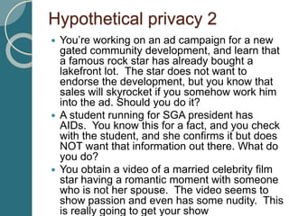 Hypothetical privacy 2
 You’re working on an ad campaign for a new
gated community development, and learn that
a famous rock star has already bought a
lakefront lot. The star does not want to
endorse the development, but you know that
sales will skyrocket if you somehow work him
into the ad. Should you do it?
 A student running for SGA president has
AIDs. You know this for a fact, and you check
with the student, and she confirms it but does
NOT want that information out there. What do
you do?
 You obtain a video of a married celebrity film
star having a romantic moment with someone
who is not her spouse. The video seems to
show passion and even has some nudity. This
is really going to get your show
 
