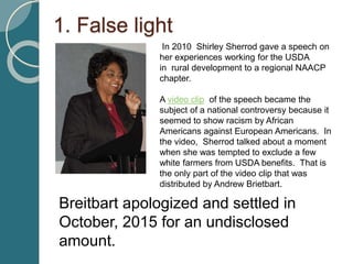 1. False light
In 2010 Shirley Sherrod gave a speech on
her experiences working for the USDA
in rural development to a regional NAACP
chapter.
A video clip of the speech became the
subject of a national controversy because it
seemed to show racism by African
Americans against European Americans. In
the video, Sherrod talked about a moment
when she was tempted to exclude a few
white farmers from USDA benefits. That is
the only part of the video clip that was
distributed by Andrew Brietbart.
Breitbart apologized and settled in
October, 2015 for an undisclosed
amount.
 