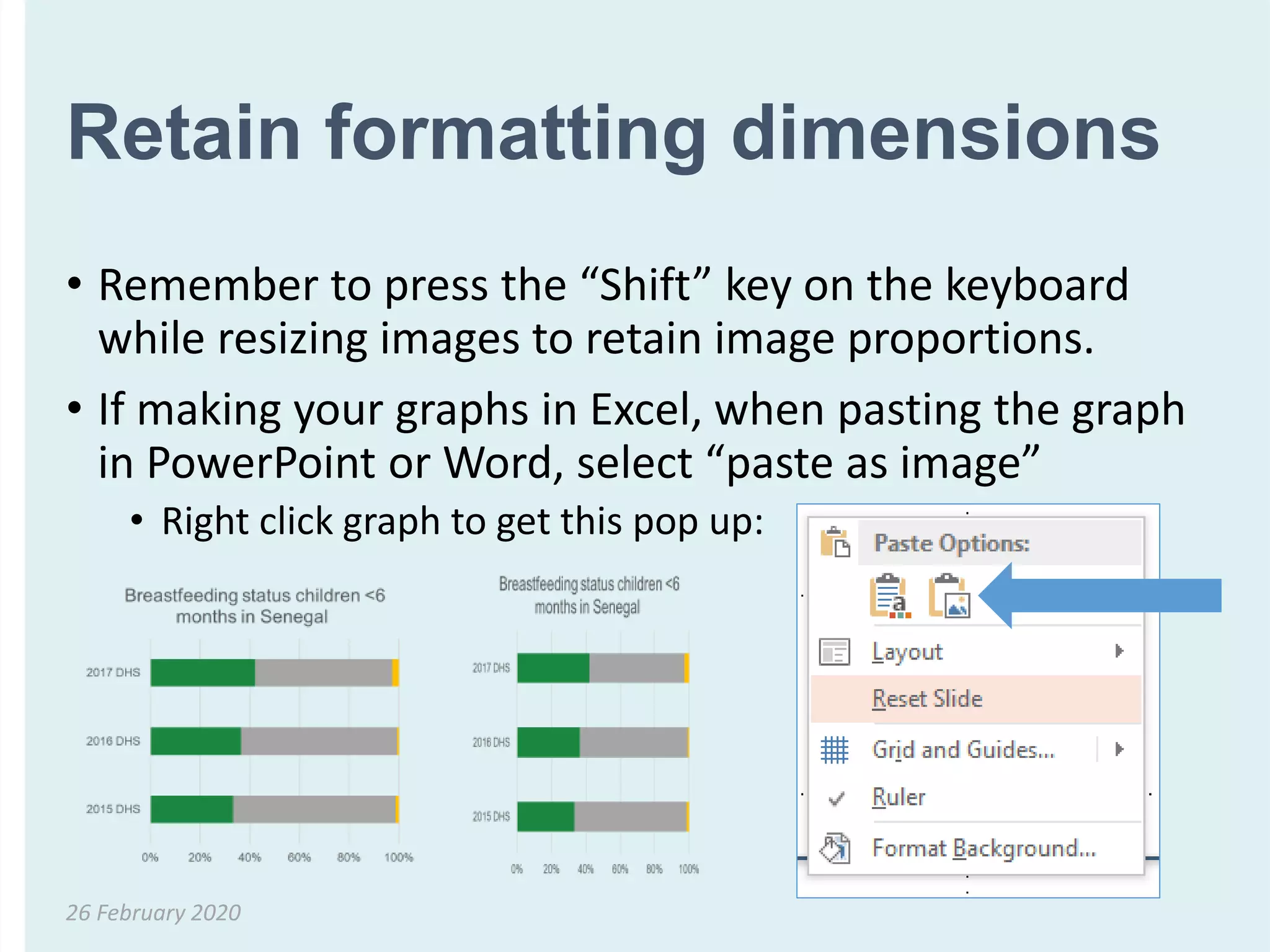 Retain formatting dimensions
• Remember to press the “Shift” key on the keyboard
while resizing images to retain image proportions.
• If making your graphs in Excel, when pasting the graph
in PowerPoint or Word, select “paste as image”
• Right click graph to get this pop up:
26 February 2020
 