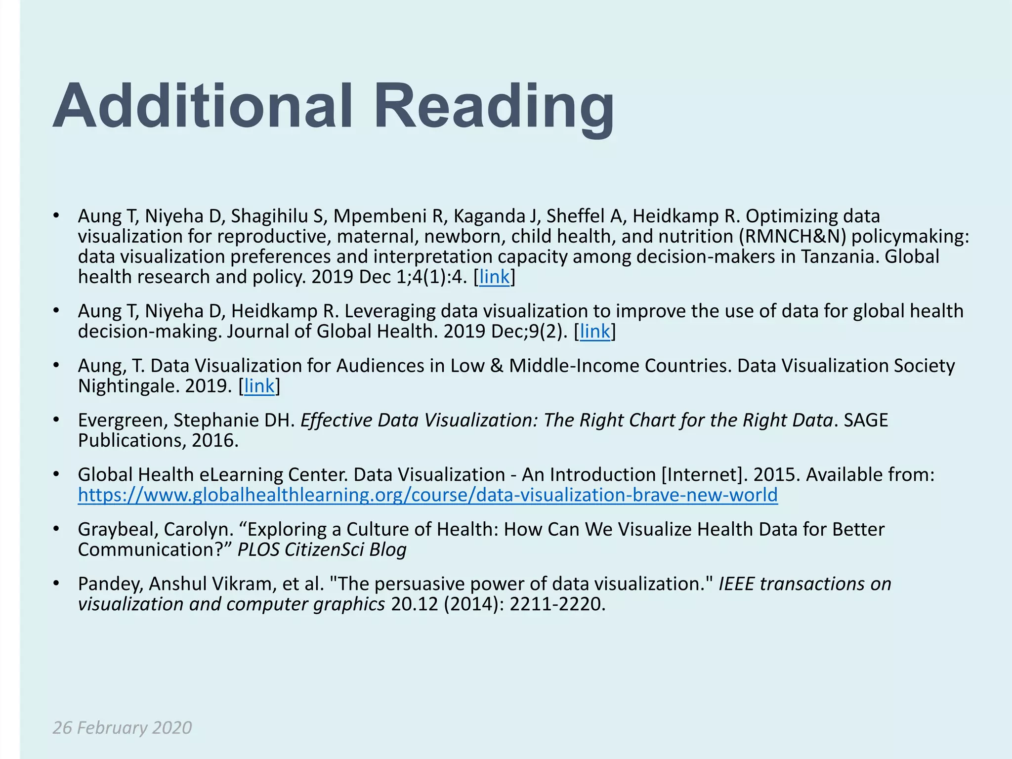 Additional Reading
• Aung T, Niyeha D, Shagihilu S, Mpembeni R, Kaganda J, Sheffel A, Heidkamp R. Optimizing data
visualization for reproductive, maternal, newborn, child health, and nutrition (RMNCH&N) policymaking:
data visualization preferences and interpretation capacity among decision-makers in Tanzania. Global
health research and policy. 2019 Dec 1;4(1):4. [link]
• Aung T, Niyeha D, Heidkamp R. Leveraging data visualization to improve the use of data for global health
decision-making. Journal of Global Health. 2019 Dec;9(2). [link]
• Aung, T. Data Visualization for Audiences in Low & Middle-Income Countries. Data Visualization Society
Nightingale. 2019. [link]
• Evergreen, Stephanie DH. Effective Data Visualization: The Right Chart for the Right Data. SAGE
Publications, 2016.
• Global Health eLearning Center. Data Visualization - An Introduction [Internet]. 2015. Available from:
https://www.globalhealthlearning.org/course/data-visualization-brave-new-world
• Graybeal, Carolyn. “Exploring a Culture of Health: How Can We Visualize Health Data for Better
Communication?” PLOS CitizenSci Blog
• Pandey, Anshul Vikram, et al. "The persuasive power of data visualization." IEEE transactions on
visualization and computer graphics 20.12 (2014): 2211-2220.
26 February 2020
 