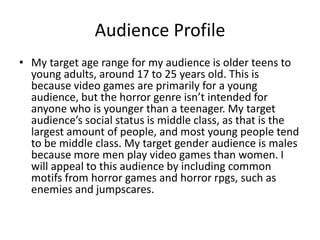 Audience Profile
• My target age range for my audience is older teens to
young adults, around 17 to 25 years old. This is
because video games are primarily for a young
audience, but the horror genre isn’t intended for
anyone who is younger than a teenager. My target
audience’s social status is middle class, as that is the
largest amount of people, and most young people tend
to be middle class. My target gender audience is males
because more men play video games than women. I
will appeal to this audience by including common
motifs from horror games and horror rpgs, such as
enemies and jumpscares.
 