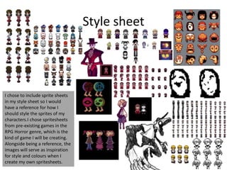 Style sheet
I chose to include sprite sheets
in my style sheet so I would
have a reference for how I
should style the sprites of my
characters.I chose spritesheets
from pre-existing games in the
RPG Horror genre, which is the
kind of game I will be creating.
Alongside being a reference, the
images will serve as inspiration
for style and colours when I
create my own spritesheets.
 
