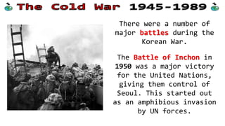There were a number of
major battles during the
Korean War.
The Battle of Inchon in
1950 was a major victory
for the United Nations,
giving them control of
Seoul. This started out
as an amphibious invasion
by UN forces.
 