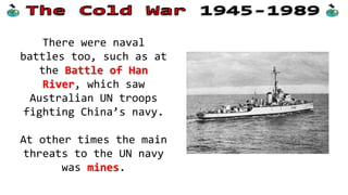 There were naval
battles too, such as at
the Battle of Han
River, which saw
Australian UN troops
fighting China’s navy.
At other times the main
threats to the UN navy
was mines.
 