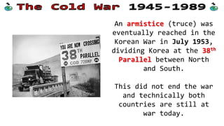An armistice (truce) was
eventually reached in the
Korean War in July 1953,
dividing Korea at the 38th
Parallel between North
and South.
This did not end the war
and technically both
countries are still at
war today.
 