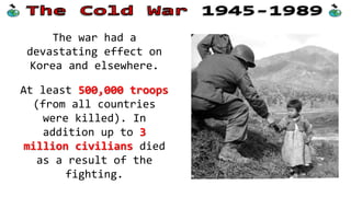 The war had a
devastating effect on
Korea and elsewhere.
At least 500,000 troops
(from all countries
were killed). In
addition up to 3
million civilians died
as a result of the
fighting.
 