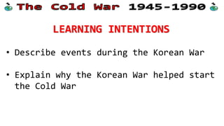 LEARNING INTENTIONS
• Describe events during the Korean War
• Explain why the Korean War helped start
the Cold War
 