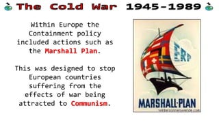 Within Europe the
Containment policy
included actions such as
the Marshall Plan.
This was designed to stop
European countries
suffering from the
effects of war being
attracted to Communism.
 