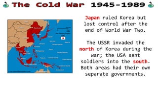 Japan ruled Korea but
lost control after the
end of World War Two.
The USSR invaded the
north of Korea during the
war; the USA sent
soldiers into the south.
Both areas had their own
separate governments.
 