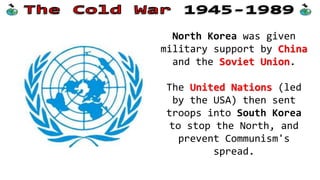 North Korea was given
military support by China
and the Soviet Union.
The United Nations (led
by the USA) then sent
troops into South Korea
to stop the North, and
prevent Communism's
spread.
 