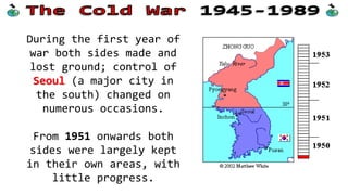 During the first year of
war both sides made and
lost ground; control of
Seoul (a major city in
the south) changed on
numerous occasions.
From 1951 onwards both
sides were largely kept
in their own areas, with
little progress.
 
