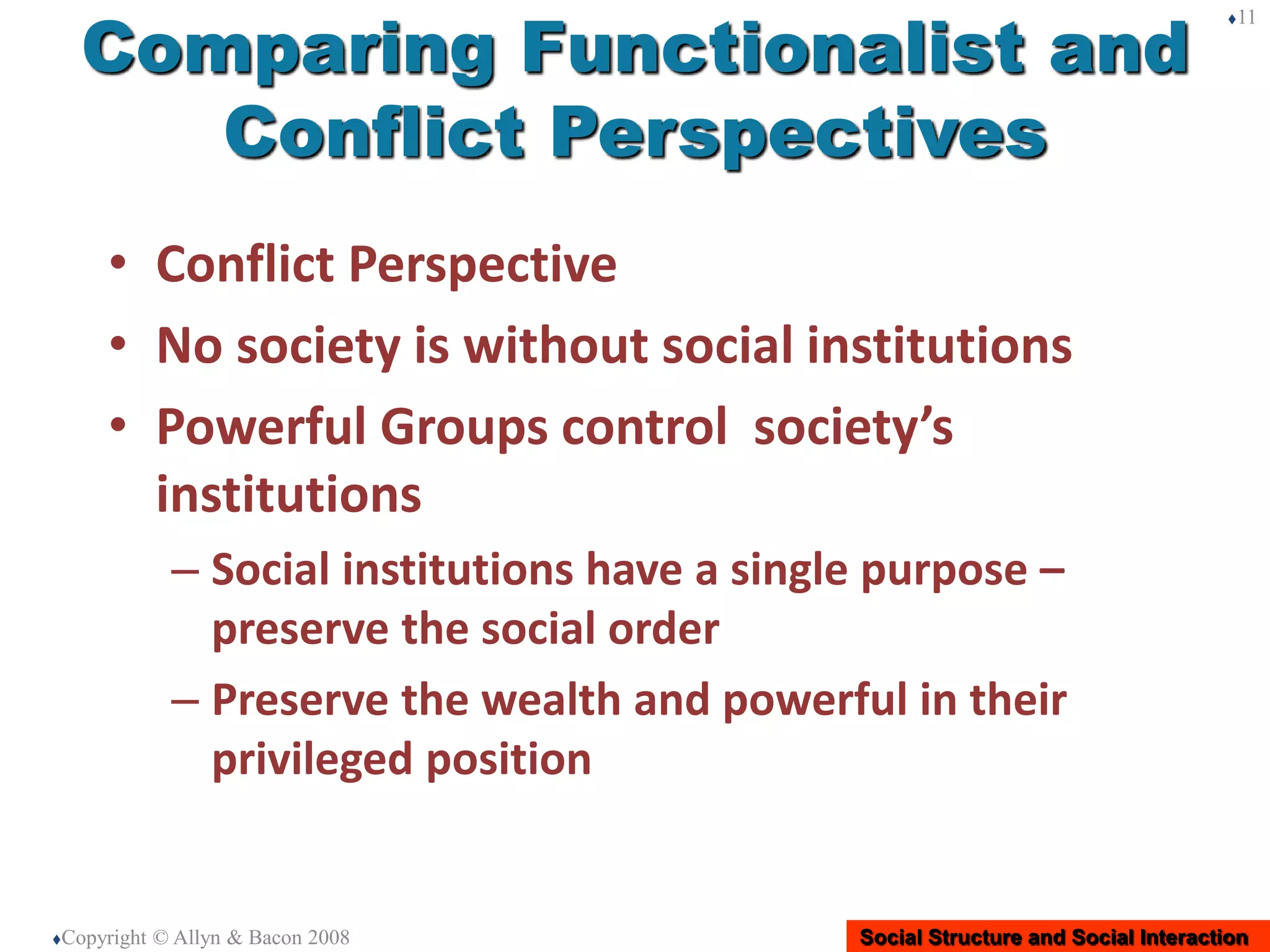 Social Structure and Social Interaction
Comparing Functionalist and
Conflict Perspectives
• Conflict Perspective
• No society is without social institutions
• Powerful Groups control society’s
institutions
– Social institutions have a single purpose –
preserve the social order
– Preserve the wealth and powerful in their
privileged position
Copyright © Allyn & Bacon 2008
11
 