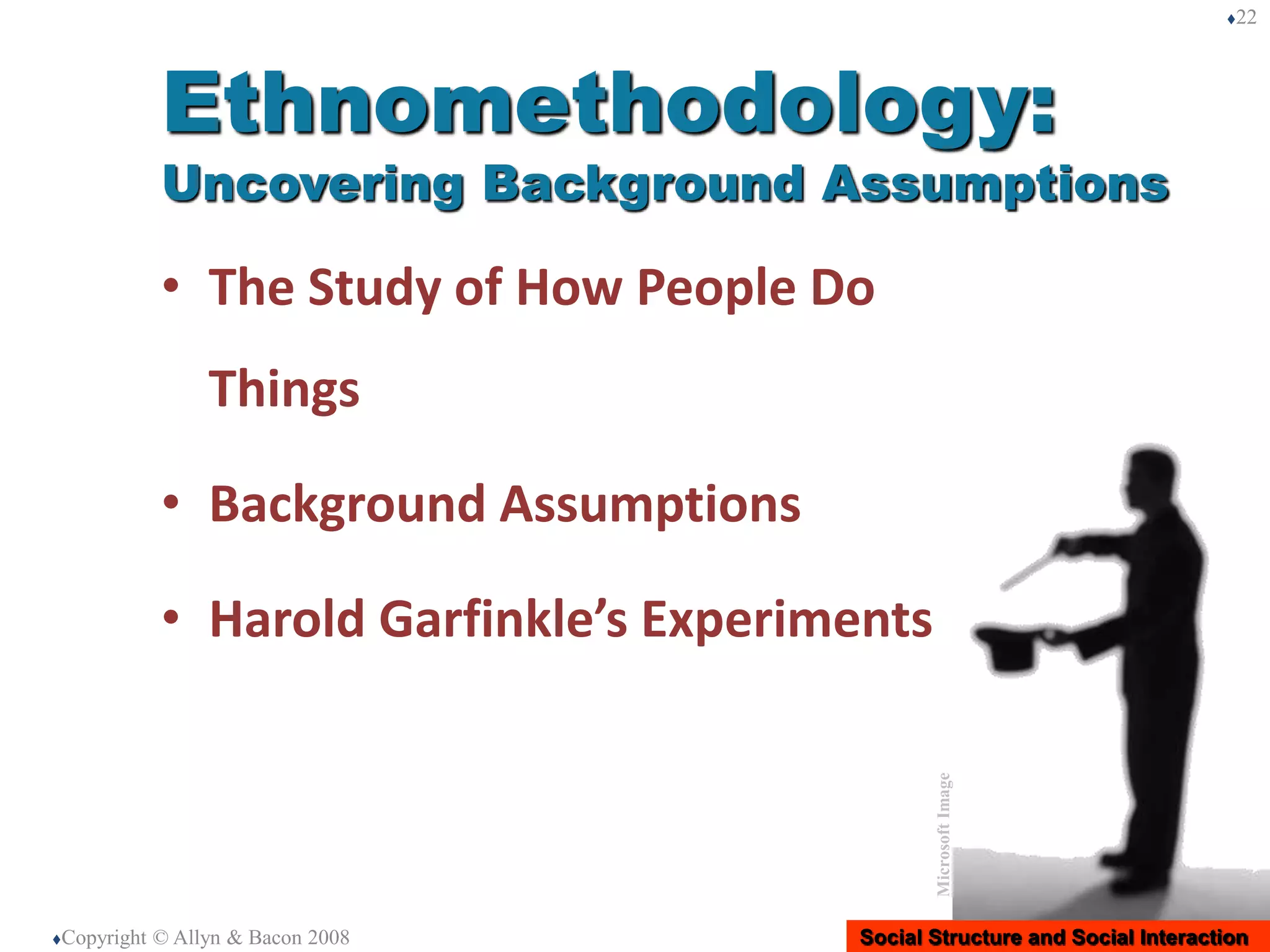Social Structure and Social Interaction
• The Study of How People Do
Things
• Background Assumptions
• Harold Garfinkle’s Experiments
Copyright © Allyn & Bacon 2008
22
Ethnomethodology:
Uncovering Background Assumptions
MicrosoftImage
 