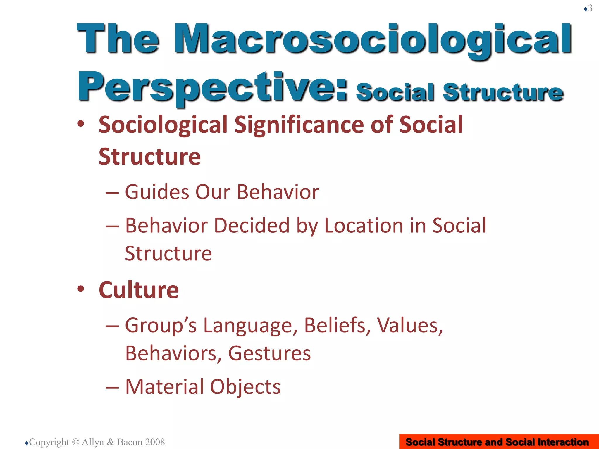 Social Structure and Social Interaction
• Sociological Significance of Social
Structure
– Guides Our Behavior
– Behavior Decided by Location in Social
Structure
• Culture
– Group’s Language, Beliefs, Values,
Behaviors, Gestures
– Material Objects
Copyright © Allyn & Bacon 2008
3
The Macrosociological
Perspective: Social Structure
 