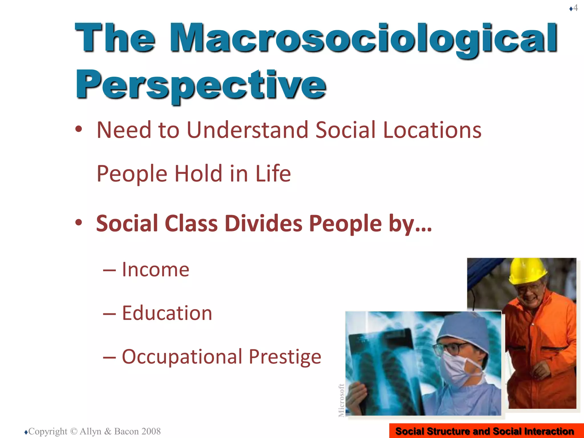 Social Structure and Social Interaction
• Need to Understand Social Locations
People Hold in Life
• Social Class Divides People by…
– Income
– Education
– Occupational Prestige
Copyright © Allyn & Bacon 2008
4
The Macrosociological
Perspective
Microsoft
Imagec
 