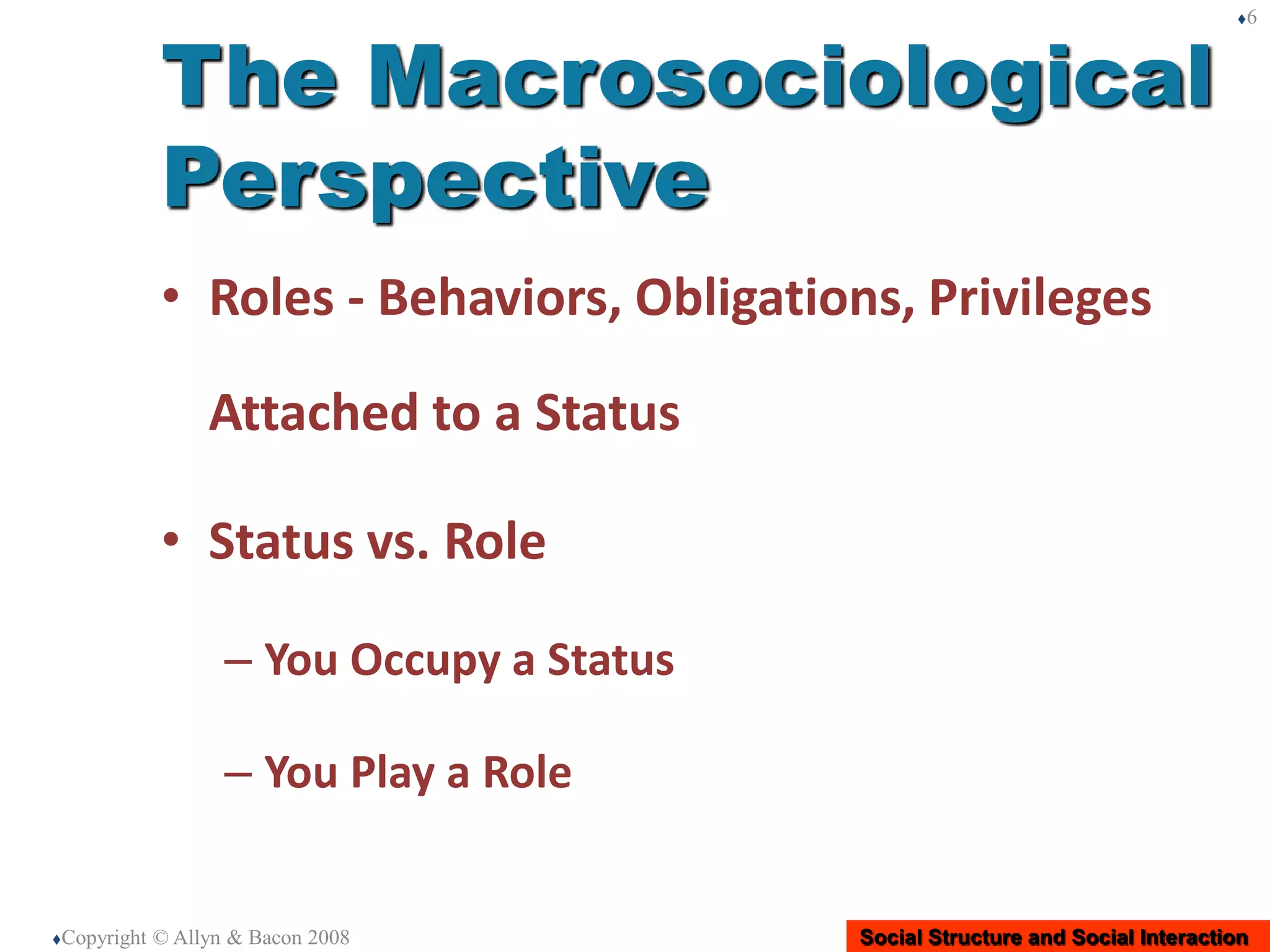 Social Structure and Social Interaction
• Roles - Behaviors, Obligations, Privileges
Attached to a Status
• Status vs. Role
– You Occupy a Status
– You Play a Role
Copyright © Allyn & Bacon 2008
6
The Macrosociological
Perspective
 