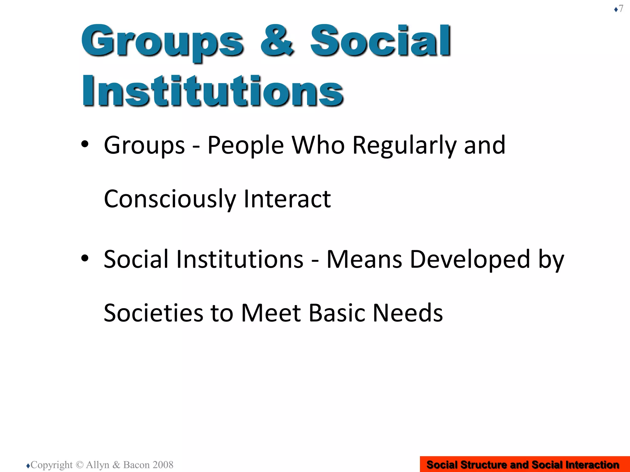Social Structure and Social Interaction
• Groups - People Who Regularly and
Consciously Interact
• Social Institutions - Means Developed by
Societies to Meet Basic Needs
Copyright © Allyn & Bacon 2008
7
Groups & Social
Institutions
 