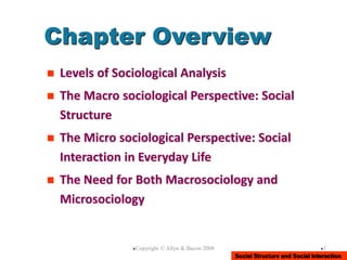 Social Structure and Social Interaction
Copyright © Allyn & Bacon 2008 1
Chapter Overview
 Levels of Sociological Analysis
 The Macro sociological Perspective: Social
Structure
 The Micro sociological Perspective: Social
Interaction in Everyday Life
 The Need for Both Macrosociology and
Microsociology
 