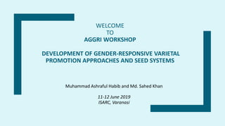 WELCOME
TO
AGGRI WORKSHOP
DEVELOPMENT OF GENDER-RESPONSIVE VARIETAL
PROMOTION APPROACHES AND SEED SYSTEMS
Muhammad Ashraful Habib and Md. Sahed Khan
11-12 June 2019
ISARC, Varanasi
 