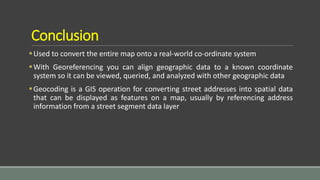 Conclusion
Used to convert the entire map onto a real-world co-ordinate system
With Georeferencing you can align geographic data to a known coordinate
system so it can be viewed, queried, and analyzed with other geographic data
Geocoding is a GIS operation for converting street addresses into spatial data
that can be displayed as features on a map, usually by referencing address
information from a street segment data layer
 