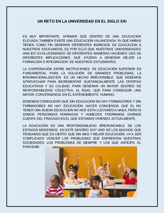UN RETO EN LA UNIVERSIDAD EN EL SIGLO XXI
ES MUY IMPORTANTE AFIRMAR QUE DENTRO DE UNA EDUCACION
ELEVADA,TAMBIEN EXISTE UNA EDUCACION VALANCEADA,YA QUE AMBAS
TIENEN COMO FIN GENERAR DIFERENTES INGRESOS DE EDUCACION A
NUESTROS EDUCANDOS, ES POR ELLO QUE NUESTRAS UNIVERSIDADES
HAN IDO EVOLUCIONANDO DE DIFERENTES MANERAS HACIENDO USO DE
DIFERENTES IMPLICACIONES QUE AYUDEN A GENERAR MEJOR LA
FORMACION E INTEGRACION DE NUESTROS ESTUDIANTES.
LA COOPERACIÓN ENTRE INSTITUCIONES DE EDUCACIÓN SUPERIOR ES
FUNDAMENTAL PARA LA SOLUCIÓN DE GRANDES PROBLEMAS. LA
INTERNACIONALIZACIÓN ES UN HECHO IRREVERSIBLE QUE DEBEMOS
APROVECHAR PARA INCREMENTAR SUSTANCIALMENTE LAS OFERTAS
EDUCATIVAS Y SU CALIDAD, PARA GENERAR UN MAYOR SENTIDO DE
RESPONSABILIDAD COLECTIVA, AL IGUAL QUE PARA CONSEGUIR UNA
MAYOR CONVERGENCIA EN EL ENTENDIMIENTO HUMANO.
DEBEMOS CONSOLIDAR QUE SIN EDUCACION NO HAY FORMADORES Y SIN
FORMADORES NO HAY EDUCACION, HACER CONCIENCIA QUE EL NO
TENER UNA BUENA EDUCACION NO NOS ESTA LLEVANDO A NADA, PERO SI
SOMOS PERSONSAS HONRADAS Y HUMILDES PODRIAMOS DARNOS
CUENTA DEL FRACASO EN EL QUE ESTAMOS VIVIENDO ACTUALMENTE.
LA EDUCACIÓN ES UNA RESPONSABILIDAD IRRENUNCIABLE DE LOS
ESTADOS MODERNOS. EN ESTE SENTIDO SOY UNO DE LOS MUCHOS QUE
PENSAMOS QUE ES CIERTO QUE SIN MÁS Y MEJOR EDUCACIÓN, VA A SER
COMPLICADO VENCER LOS PROBLEMAS QUE ENFRENTAN NUESTRAS
SOCIEDADES, LOS PROBLEMAS DE SIEMPRE Y LOS QUE ANTICIPA EL
PORVENIR.
 