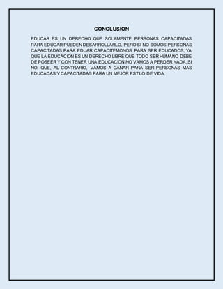 CONCLUSION
EDUCAR ES UN DERECHO QUE SOLAMENTE PERSONAS CAPACITADAS
PARA EDUCAR PUEDEN DESARROLLARLO, PERO SI NO SOMOS PERSONAS
CAPACITADAS PARA EDUAR CAPACITEMONOS PARA SER EDUCADOS, YA
QUE LA EDUCACION ES UN DERECHO LIBRE QUE TODO SER HUMANO DEBE
DE POSEER Y CON TENER UNA EDUCACION NO VAMOS A PERDER NADA, SI
NO, QUE, AL CONTRARIO, VAMOS A GANAR PARA SER PERSONAS MAS
EDUCADAS Y CAPACITADAS PARA UN MEJOR ESTILO DE VIDA.
 