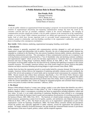 International Journal of Business and Social Science Vol. 2 No. 18; October 2011
32
A Public Relations Role in Brand Messaging
Ron Prindle, Ph.D.
Gonzaga University
502 E. Boone Ave.
Spokane, WA 99258-0017
United States of America
Abstract
A role for public relations in organizational brand messaging is proposed. An increased involvement by public
relations in organizational advertising and marketing communication strategy has been the result of the
consumer cynicism and loss of consumer confidence evident in the current marketplace. The merging of
communication activities should also include a role for public relations in the transmission of the organization,
product, or service brand. Public relations practitioners are skilled and experienced in storytelling and social
media, both of which have become important tools in successful brand communication. Moreover, public
relations acumen in relationship- and trust-building contribute to the organization’s authenticity, another key
factor in branding in the contemporary marketplace.
Key words: Public relations, marketing, organizational messaging, branding, social media
1. Introduction
Public relations is generally associated with communication activities designed to craft and preserve an
organization‘s image and relationships with its publics. Recently, the role of organizational public relations has
expanded as evidenced in the blurring of the once precise boundaries between public relations, advertising, and
marketing communication activities. The convergence of these communication activities are in response to an
evolving business environment characterized by a ―loss of shareholder value and declining customer confidence
and organizational support‖ which, in turn, has led many organizations to ―reexamine their core communication
processes and ways of doing things‖ (Lattimore, Baskin, Heiman, & Toth, 2009, p. 383). This communication
convergence involving public relations has also been driven by corporate belt tightening in response to the current
economic recession. For example, American Airlines, one of the world‘s largest air carriers, believes that public
relations can help to maximize shrinking advertising budgets in tight economic times (Bush, 2009).
Another factor has been the exponential growth in social media fueled by consumer demand. Serving again as an
example, American Airlines believes the integration of marketing and public relations activities is primarily the
result of the arrival and acceptance of social media and an increased social consciousness by consumers (Bush,
2009). Recent research also reflects these sentiments. Specifically, a Text 100 Global Public Relations study
noted the importance of public relations in managing brand value during a recession and suggested that public
relations may be more important than advertising to brand value (New Study, 2010). In general, there is evidence
within the current marketplace that ―clients are looking for integrated programs and consistent brand messaging
across every point of contact with their customers.‖ (Baruzzi, 2010).
2. The Brand
Skinner (1994) defined a brand as ―a name, term, design, symbol, or any other feature that identifies one seller‘s
good or service as distinct from those of other sellers‖ (p. 324). A brand goes beyond programs, services, and
products, displays; rather, it encompasses everything else about an organization including reputation, culture and
core values. As such, it is not simply advertising or marketing. Branding has been referred to as a messaging
instrument which helps the business reach its goals and encompasses the promotion of everything associated with
the business (Checco, 2005, 2006; Fritz, 2011). The functions of a brand include creating an identification and
brand awareness; guaranteeing a certain level of quality, quantity, and satisfaction; and, helping with promotion
(Onkvisit & Shaw, 1997, p. 426). The brand can also serve as an organization‘s spokesperson as part of that
organization‘s search for legitimacy (Fredriksson, 2009). The brand affects consumer attitude and perceptions
toward the product and, especially applicable to public relations, toward the organization that produces the
product. No longer isolated to for-profit businesses, the past decade has witnessed brands increase in prevalence
and importance in the areas of sports, politics, culture, and the nonprofit segments.
 