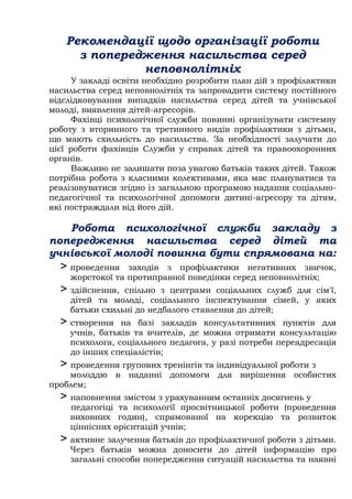 Рекомендації щодо організації роботи
з попередження насильства серед
неповнолітніх
У закладі освіти необхідно розробити план дій з профілактики
насильства серед неповнолітніх та запровадити систему постійного
відслідковування випадків насильства серед дітей та учнівської
молоді, виявлення дітей-агресорів.
Фахівці психологічної служби повинні організувати системну
роботу з вторинного та третинного видів профілактики з дітьми,
що мають схильність до насильства. За необхідності залучати до
цієї роботи фахівців Служби у справах дітей та правоохоронних
органів.
Важливо не залишати поза увагою батьків таких дітей. Також
потрібна робота з класними колективами, яка має плануватися та
реалізовуватися згідно із загальною програмою надання соціально-
педагогічної та психологічної допомоги дитині-агресору та дітям,
які постраждали від його дій.
Робота психологічної служби закладу з
попередження насильства серед дітей та
учнівської молоді повинна бути спрямована на:
> проведення заходів з профілактики негативних звичок,
жорстокої та протиправної поведінки серед неповнолітніх;
> здійснення, спільно з центрами соціальних служб для сім'ї,
дітей та молоді, соціального інспектування сімей, у яких
батьки схильні до недбалого ставлення до дітей;
> створення на базі закладів консультативних пунктів для
учнів, батьків та вчителів, де можна отримати консультацію
психолога, соціального педагога, у разі потреби переадресація
до інших спеціалістів;
> проведення групових тренінгів та індивідуальної роботи з
молоддю в наданні допомоги для вирішення особистих
проблем;
> наповнення змістом з урахуванням останніх досягнень у
педагогіці та психології просвітницької роботи (проведення
виховних годин), спрямованої на корекцію та розвиток
ціннісних орієнтацій учнів;
> активне залучення батьків до профілактичної роботи з дітьми.
Через батьків можна доносити до дітей інформацію про
загальні способи попередження ситуацій насильства та наявні
 