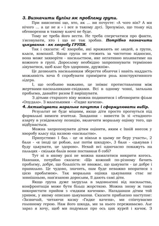 3. Визначити булінг як проблему групи.
При виясненні що, хто, як ... ви почуєте: «А чого він? А ми
нічого ... а це не я » і все в такому дусі. Зрозуміло, що толку від
обговорення в такому ключі не буде.
Тому не треба його вести. Не треба сперечатися про факти,
з'ясовувати, хто і що не так зробив. Потрібно позначити
цькування - як хворобу ГРУПИ.
Так і сказати: «Є хвороби, які вражають не людей, а групи,
класи, компанії. Якщо група не стежить за чистотою відносин,
вона може захворіти - насильством, яке негативно впливатиме на
кожного в групі. Дорослому необхідно запропонувати терміново
лікуватися, щоб клас був здоровим, дружнім».
Це дозволить насильникам зберегти обличчя і навіть наддасть
можливість хоча б спробувати приміряти роль конструктивного
лідера.
І, що особливо важливо, це знімає протиставлення між
жертвами-насильниками-свідками. Всі в одному човні, загальна
проблема, давайте разом її вирішувати.
З дітьми старшого віку можна подивитися і обговорити фільм
«Опудало». З маленькими - «Гидке каченя».
4. Активізувати моральне почуття і сформулювати вибір.
Результат не буде міцним, якщо діти просто прогнуться під
формальні вимоги вчителя. Завдання - вивести їх зі «стадного»
азарту в усвідомлену позицію, включити моральну оцінку того, що
відбувається.
Можна запропонувати дітям оцінити, яким є їхній внесок у
хворобу класу під назвою «насильство».
Припустимо 1 бал - це «я ніколи в цьому не беру участь», 2
бали - «я іноді це роблю, але потім шкодую», 3 бали - «цькував і
буду цькувати, це здорово». Нехай всі одночасно покажуть на
пальцях - скільки балів вони поставили б собі?
Тут ні в якому разі не можна намагатися викрити когось.
Навпаки, потрібно сказати: «Що кожний по-різному бачить
проблему, добре, що більшість не вважає, що цькувати - це добре і
правильно. Це чудово, значить, нам буде неважко впоратися з
цією проблемою». Так моральна оцінка цькування стає не
зовнішньою, нав'язаною дорослим, її дають самі діти.
Якщо група дуже загрузла в задоволенні від насильства,
конфронтація може бути більш жорсткою. Можна знову ж таки
використати прийом з «гидким каченям». Нагадавши дітям той
уривок, у якому описано цькування. Сказати приблизно наступне:
«Зазвичай, читаючи казку «Гидке каченя», ми співчуваємо
головному герою. Нам його шкода, ми за нього переживаємо. Але
зараз я хочу, щоб ми подумали про ось цих курей і качок. З
 