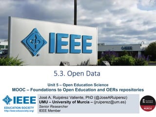 José A. Ruipérez Valiente, PhD (@JoseARuiperez)
UMU – University of Murcia – (jruiperez@um.es)
Senior Researcher
IEEE Member
5.3. Open Data
EDUCATION SOCIETY
http://ieee-edusociety.org/
Unit 5 – Open Education Science
MOOC – Foundations to Open Education and OERs repositories
 