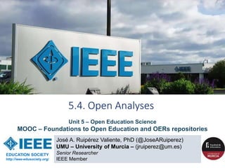 José A. Ruipérez Valiente, PhD (@JoseARuiperez)
UMU – University of Murcia – (jruiperez@um.es)
Senior Researcher
IEEE Member
5.4. Open Analyses
EDUCATION SOCIETY
http://ieee-edusociety.org/
Unit 5 – Open Education Science
MOOC – Foundations to Open Education and OERs repositories
 