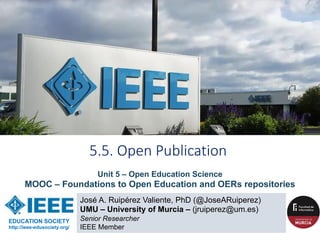 José A. Ruipérez Valiente, PhD (@JoseARuiperez)
UMU – University of Murcia – (jruiperez@um.es)
Senior Researcher
IEEE Member
5.5. Open Publication
EDUCATION SOCIETY
http://ieee-edusociety.org/
Unit 5 – Open Education Science
MOOC – Foundations to Open Education and OERs repositories
 