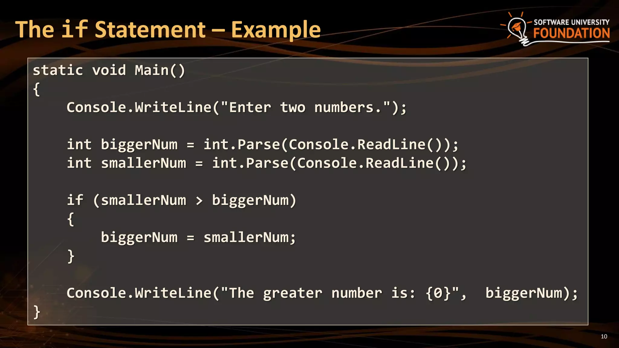 10
The if Statement – Example
static void Main()
{
Console.WriteLine("Enter two numbers.");
int biggerNum = int.Parse(Console.ReadLine());
int smallerNum = int.Parse(Console.ReadLine());
if (smallerNum > biggerNum)
{
biggerNum = smallerNum;
}
Console.WriteLine("The greater number is: {0}", biggerNum);
}
 