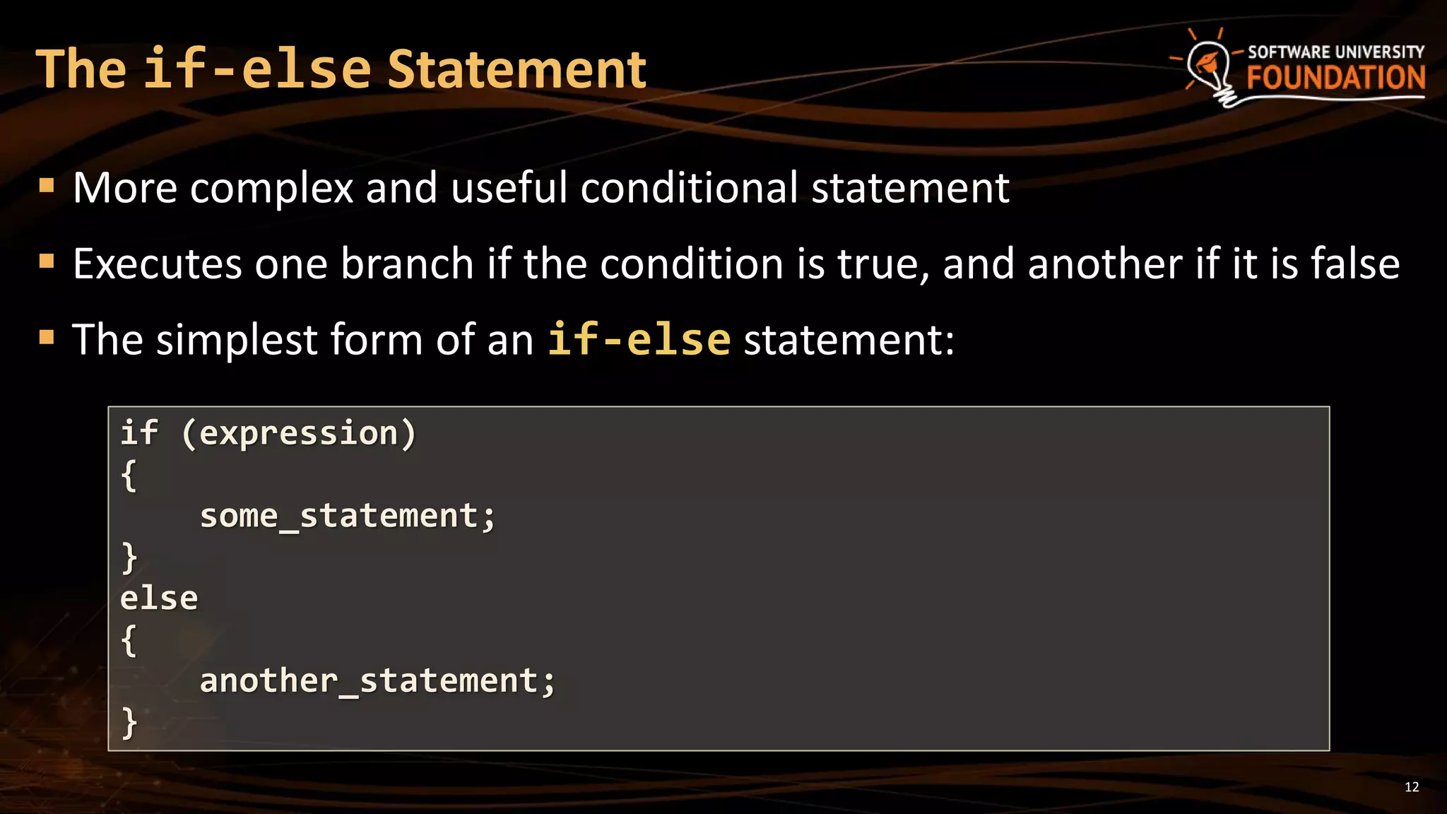 12
 More complex and useful conditional statement
 Executes one branch if the condition is true, and another if it is false
 The simplest form of an if-else statement:
The if-else Statement
if (expression)
{
some_statement;
}
else
{
another_statement;
}
 