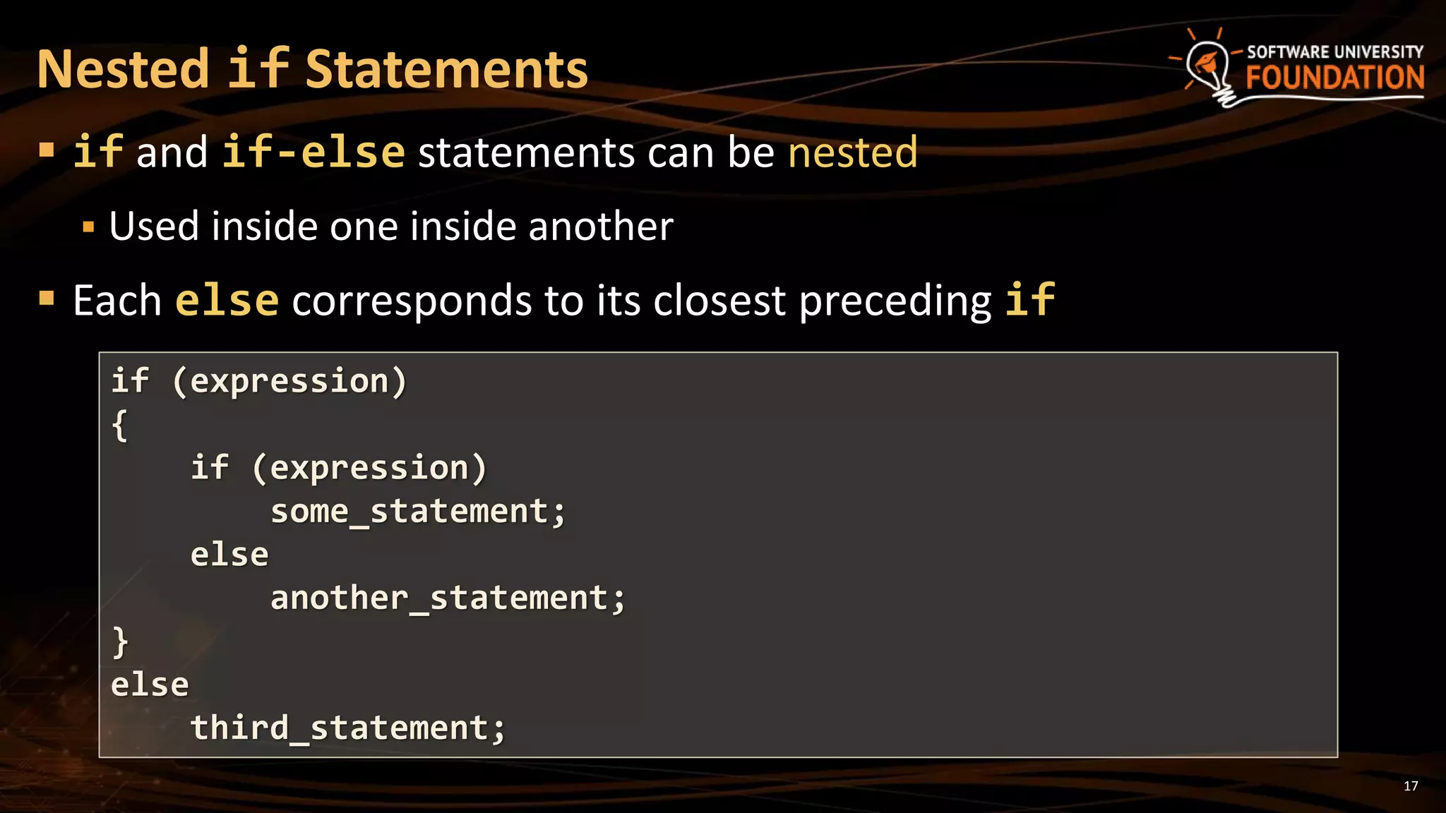 17
 if and if-else statements can be nested
 Used inside one inside another
 Each else corresponds to its closest preceding if
Nested if Statements
if (expression)
{
if (expression)
some_statement;
else
another_statement;
}
else
third_statement;
 