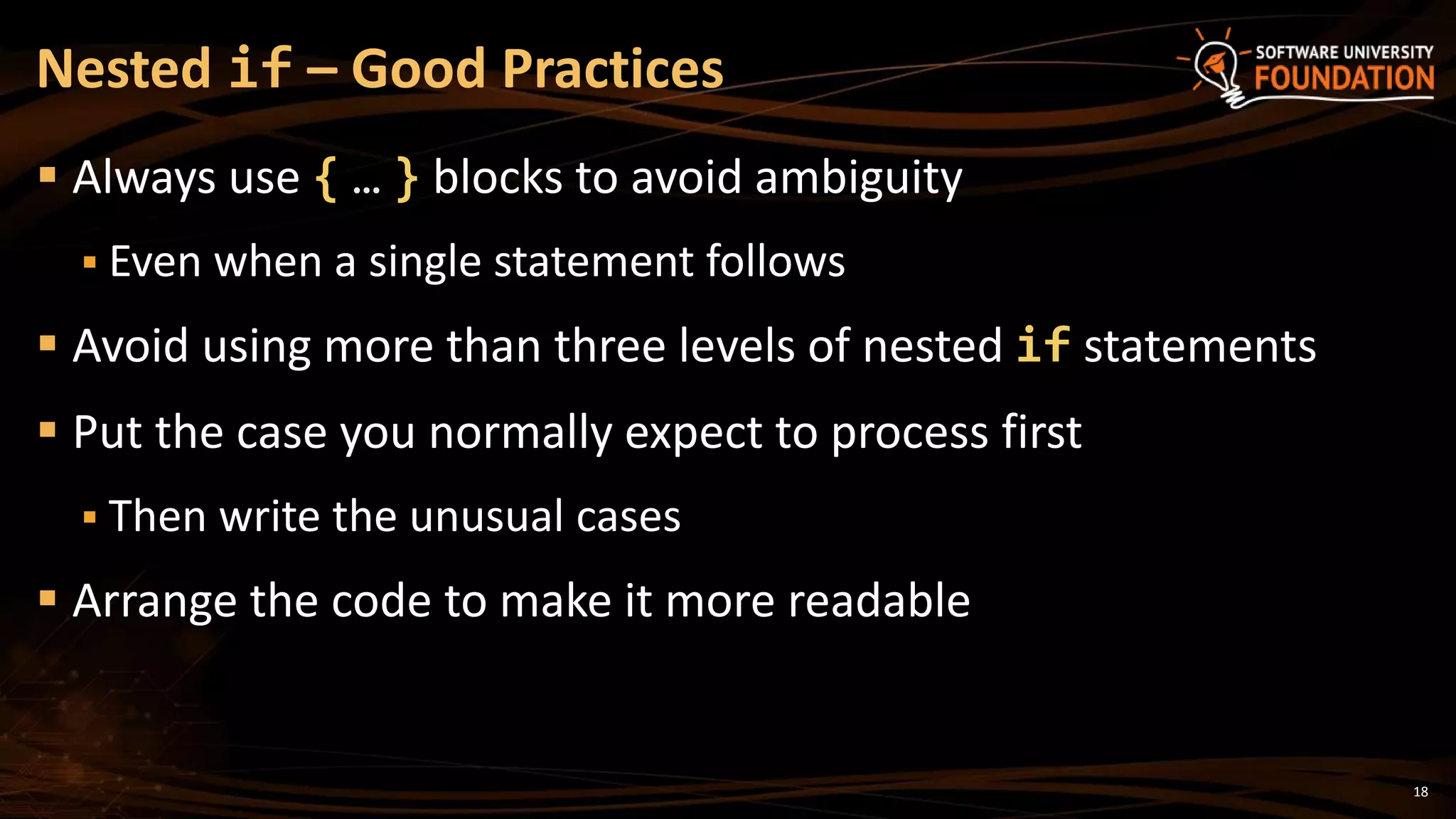 18
 Always use { … } blocks to avoid ambiguity
 Even when a single statement follows
 Avoid using more than three levels of nested if statements
 Put the case you normally expect to process first
 Then write the unusual cases
 Arrange the code to make it more readable
Nested if – Good Practices
 