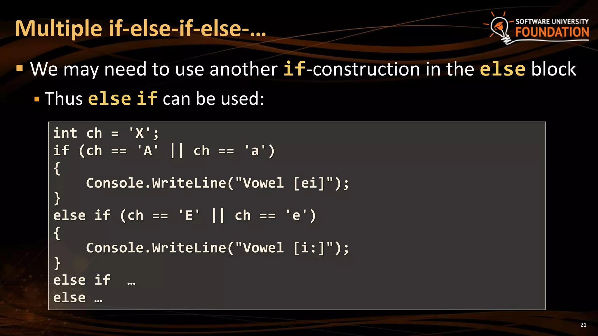21
 We may need to use another if-construction in the else block
 Thus else if can be used:
Multiple if-else-if-else-…
int ch = 'X';
if (ch == 'A' || ch == 'a')
{
Console.WriteLine("Vowel [ei]");
}
else if (ch == 'E' || ch == 'e')
{
Console.WriteLine("Vowel [i:]");
}
else if …
else …
 