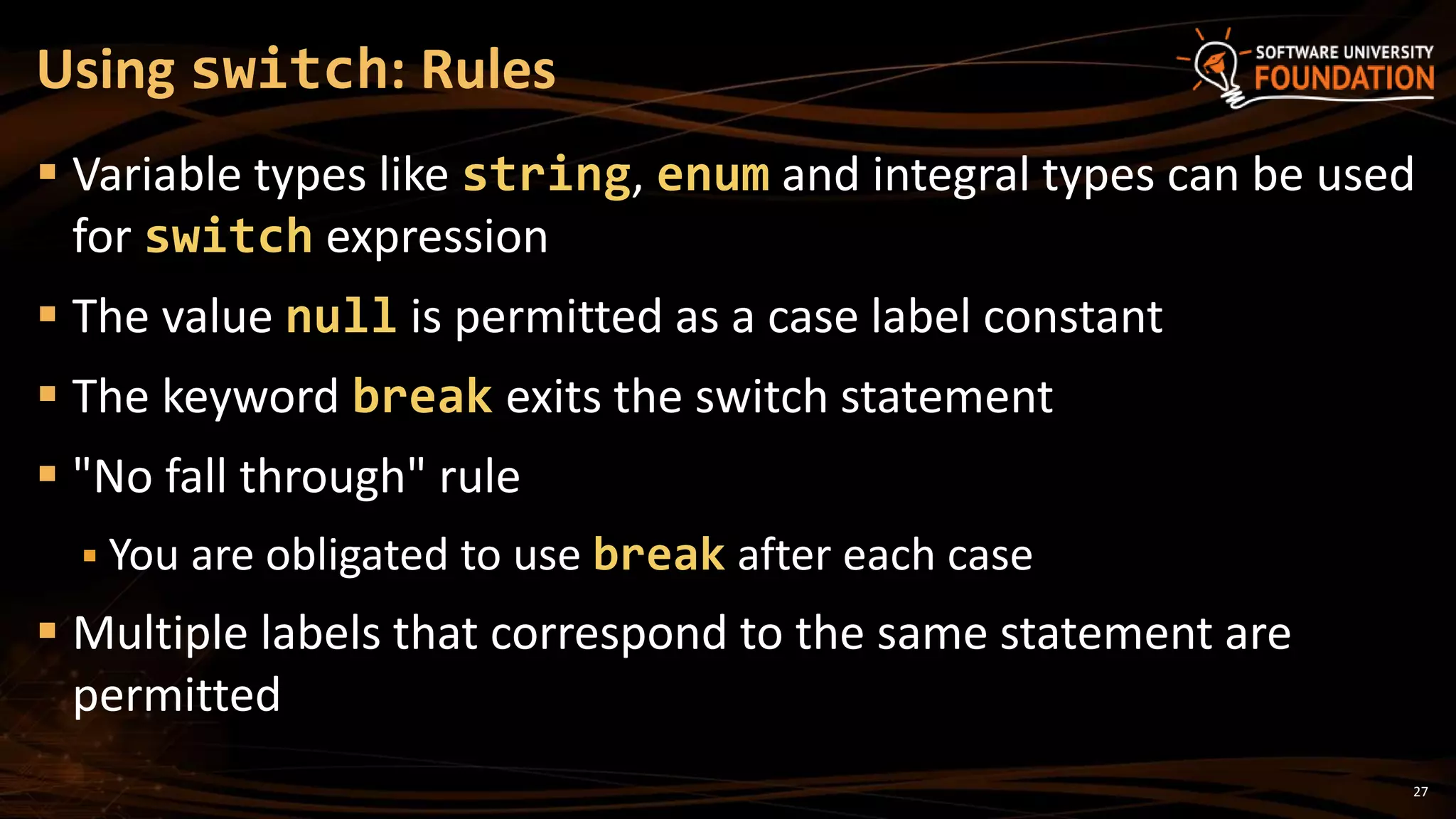 27
 Variable types like string, enum and integral types can be used
for switch expression
 The value null is permitted as a case label constant
 The keyword break exits the switch statement
 "No fall through" rule
 You are obligated to use break after each case
 Multiple labels that correspond to the same statement are
permitted
Using switch: Rules
 