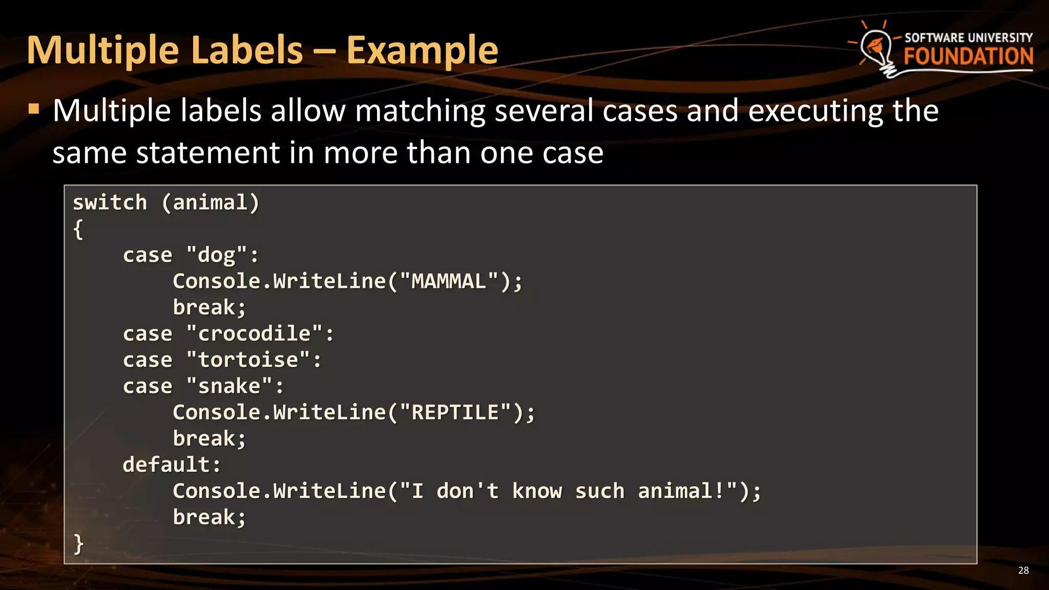 28
 Multiple labels allow matching several cases and executing the
same statement in more than one case
Multiple Labels – Example
switch (animal)
{
case "dog":
Console.WriteLine("MAMMAL");
break;
case "crocodile":
case "tortoise":
case "snake":
Console.WriteLine("REPTILE");
break;
default:
Console.WriteLine("I don't know such animal!");
break;
}
 