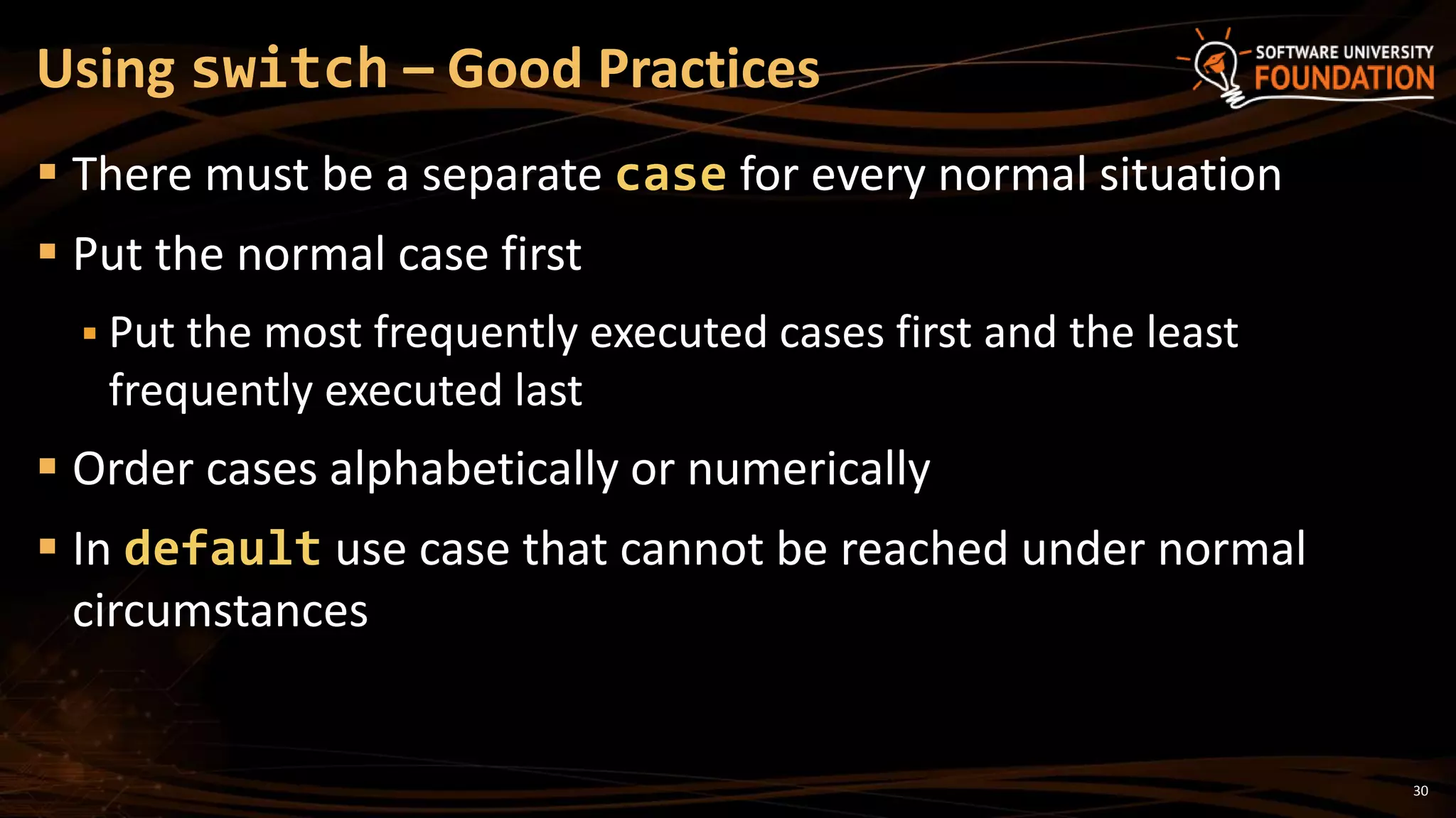 30
 There must be a separate case for every normal situation
 Put the normal case first
 Put the most frequently executed cases first and the least
frequently executed last
 Order cases alphabetically or numerically
 In default use case that cannot be reached under normal
circumstances
Using switch – Good Practices
 